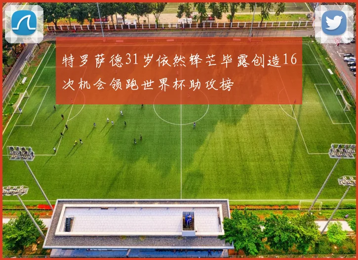 特罗萨德31岁依然锋芒毕露创造16次机会领跑世界杯助攻榜