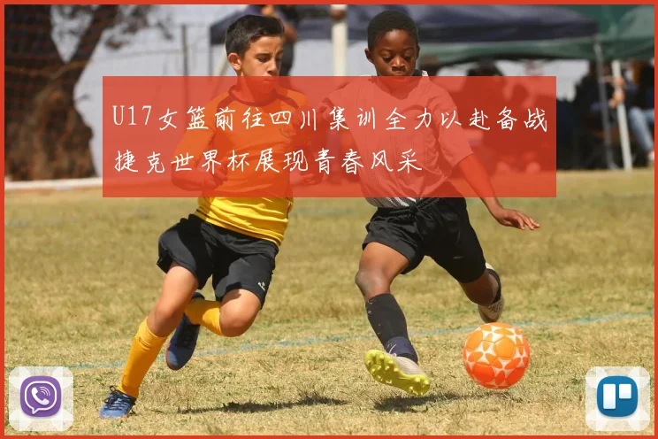 U17女篮前往四川集训全力以赴备战捷克世界杯展现青春风采