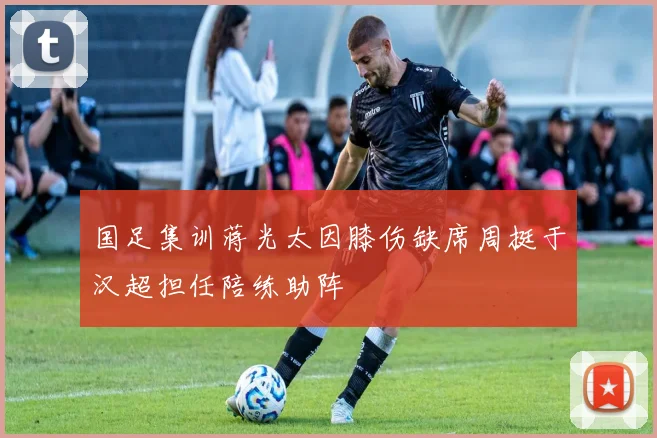 国足集训蒋光太因膝伤缺席周挺于汉超担任陪练助阵