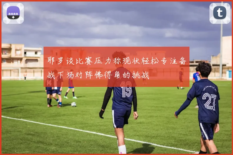 耶罗谈比赛压力称现状轻松专注备战下场对阵佛得角的挑战