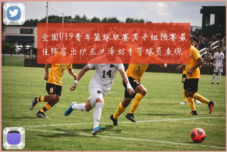 全国U19青年篮球联赛男子组预赛最佳阵容出炉王洪泽刘李等球员表现突出