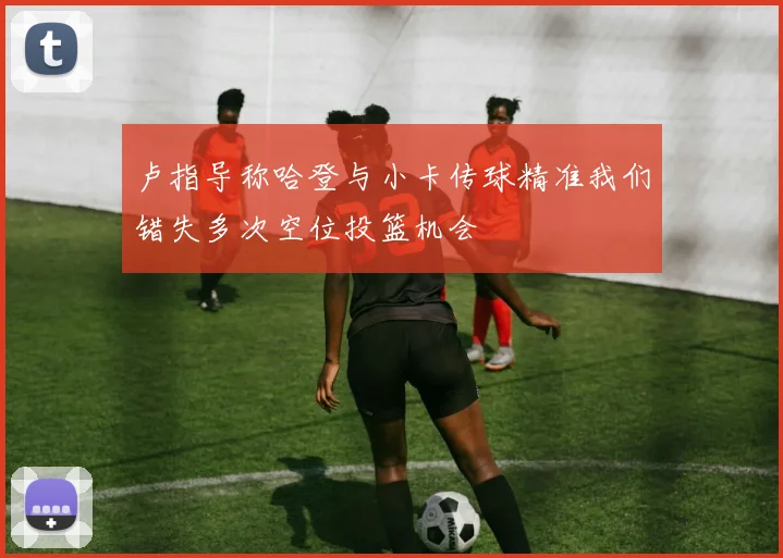 卢指导称哈登与小卡传球精准我们错失多次空位投篮机会