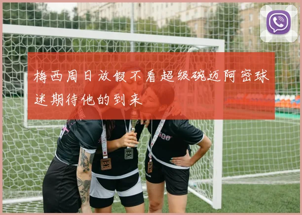 梅西周日放假不看超级碗迈阿密球迷期待他的到来