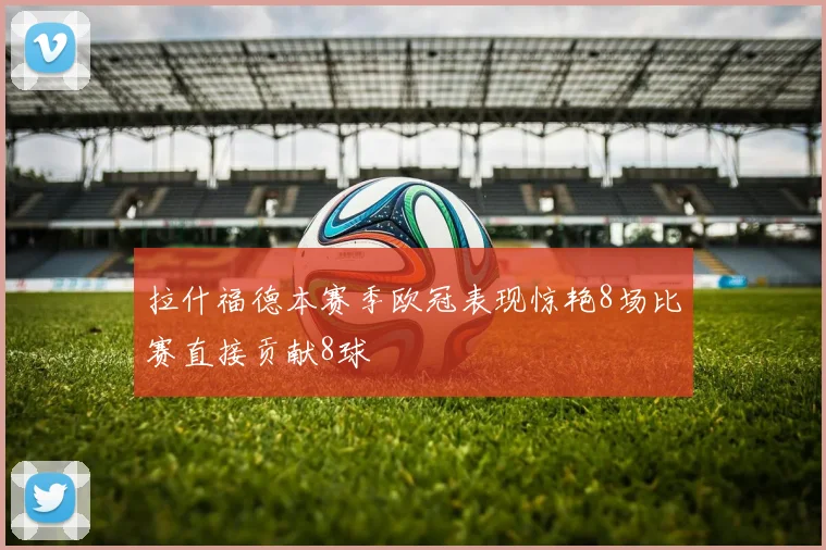 拉什福德本赛季欧冠表现惊艳8场比赛直接贡献8球