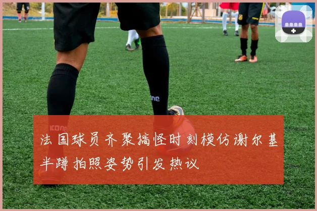 法国球员齐聚搞怪时刻模仿谢尔基半蹲拍照姿势引发热议