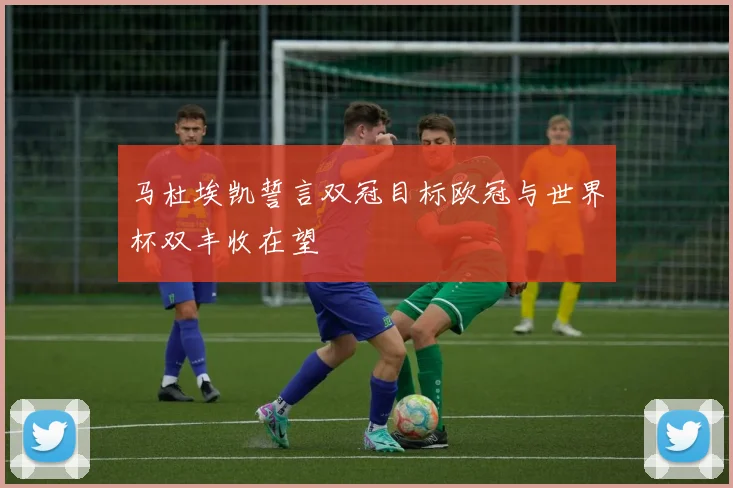 马杜埃凯誓言双冠目标欧冠与世界杯双丰收在望