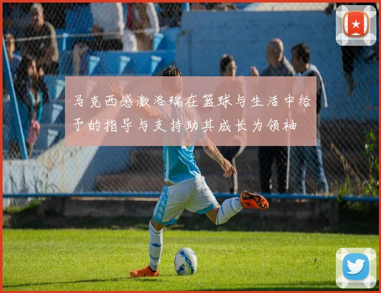 马克西感激洛瑞在篮球与生活中给予的指导与支持助其成长为领袖
