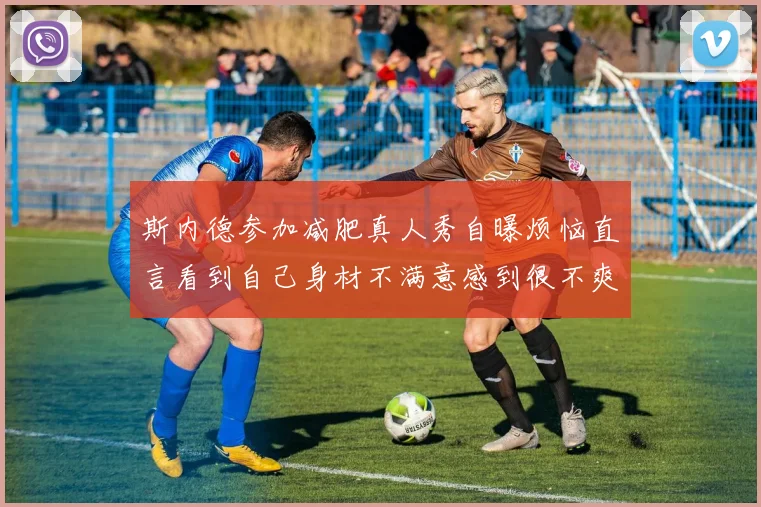 斯内德参加减肥真人秀自曝烦恼直言看到自己身材不满意感到很不爽
