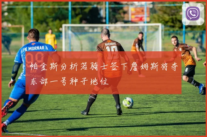 帕金斯分析若骑士签下詹姆斯将夺东部一号种子地位