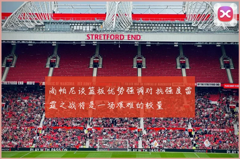尚帕尼谈篮板优势强调对抗强度雷霆之战将是一场艰难的较量