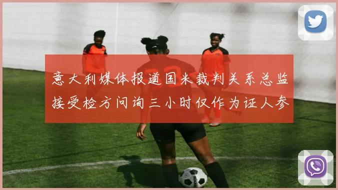 意大利媒体报道国米裁判关系总监接受检方问询三小时仅作为证人参与调查