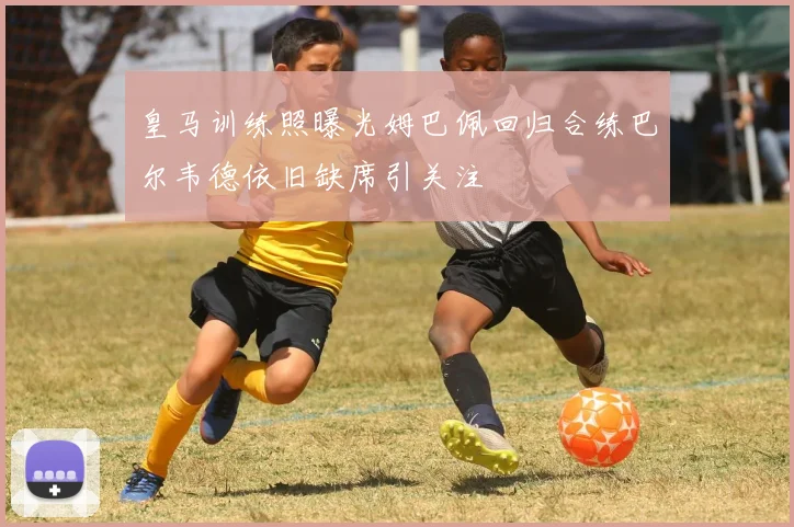 皇马训练照曝光姆巴佩回归合练巴尔韦德依旧缺席引关注
