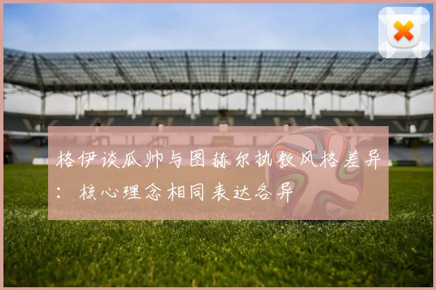 格伊谈瓜帅与图赫尔执教风格差异：核心理念相同表达各异