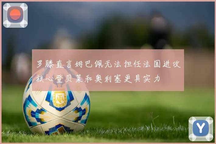 罗滕直言姆巴佩无法担任法国进攻核心登贝莱和奥利塞更具实力