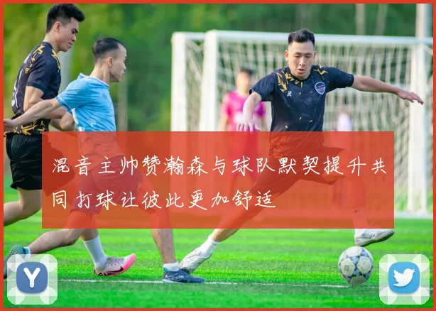 混音主帅赞瀚森与球队默契提升共同打球让彼此更加舒适