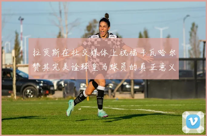 拉莫斯在社交媒体上祝福卡瓦哈尔赞其完美诠释皇马球员的真正意义