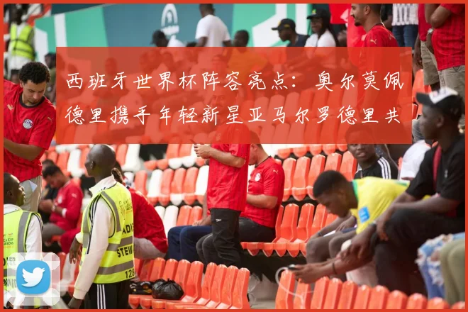 西班牙世界杯阵容亮点：奥尔莫佩德里携手年轻新星亚马尔罗德里共赴荣耀之战