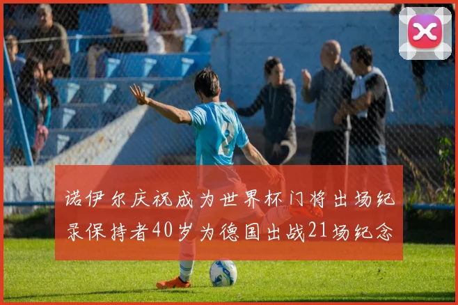 诺伊尔庆祝成为世界杯门将出场纪录保持者40岁为德国出战21场纪念照曝光