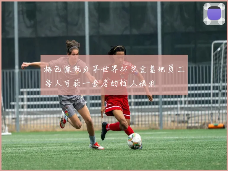 梅西慷慨分享世界杯奖金基地员工每人可获一套房的惊人福利