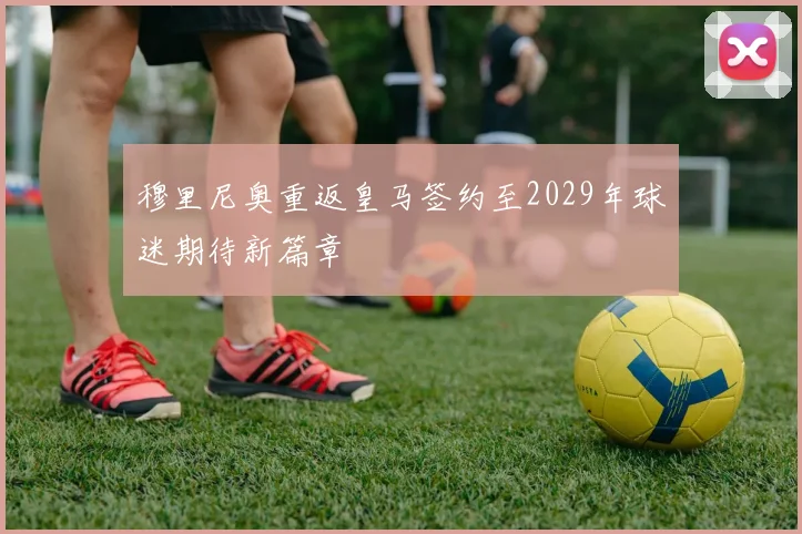 穆里尼奥重返皇马签约至2029年球迷期待新篇章