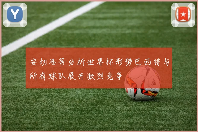 安切洛蒂分析世界杯形势巴西将与所有球队展开激烈竞争