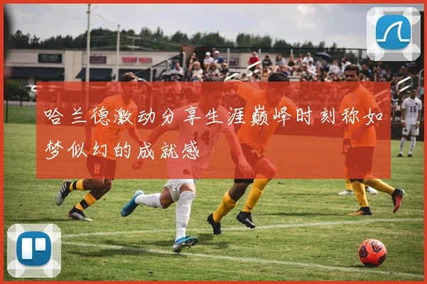 哈兰德激动分享生涯巅峰时刻称如梦似幻的成就感